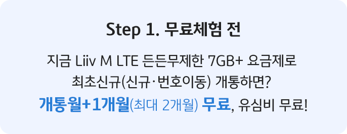 Step 1. 무료체험 전 지금 Liiv M LTE 든든무제한 7GB+ 요금제로 최초신규(신규·번호이동) 개통하면? 개통월+1개월(최대 2개월) 무료, 유심비 무료!