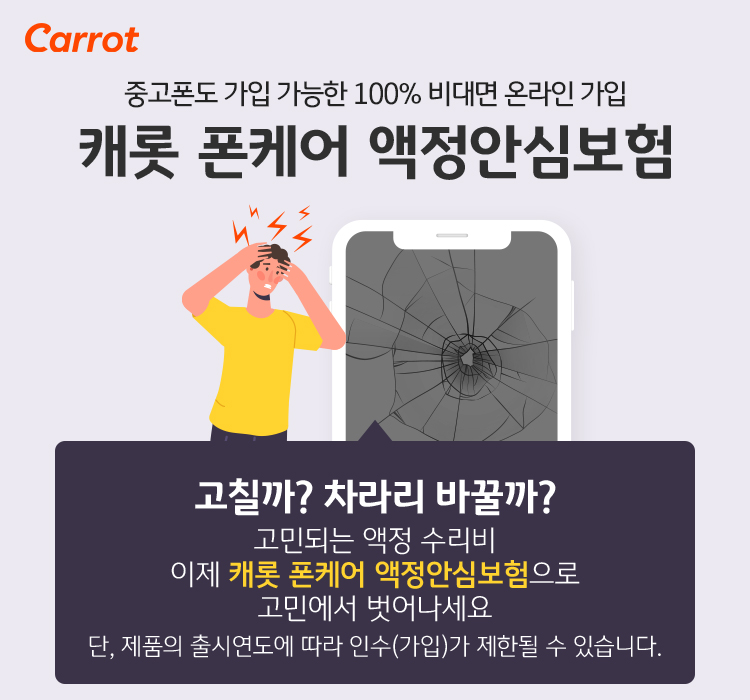 중고폰도 가입 가능한 100% 비대면 올라인 가입 캐롯 폰케어 액정안심보험 고칠까? 차라리 바꿀까? 고민되는 액정 수리비 이제 캐롯 폰케어 액정안심보험으로 고민에서 벗어나세요. 단, 제품의 출시연도에 따라 인수(가입)가 제한될 수 있습니다.