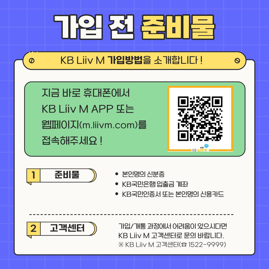 가입 전 준비물 KB Liiv M 가입방법을 소개합니다 ! 지금 바로 휴대폰에서 KB Liiv M APP 또는 웹페이지(m.liivm.com)를 접속해주세요 ! 1. 준비물: 본인명의 신분증, KB국민은행 입출금 계좌, KB국민인증서 또는 본인명의 신용카드 2. 고객센터: 가입/개통 과정에서 어려움이 있으시다면 KB Liiv M 고객센터로 문의 바랍니다. ※ KB Liiv M 고객센터(☎1522-9999)