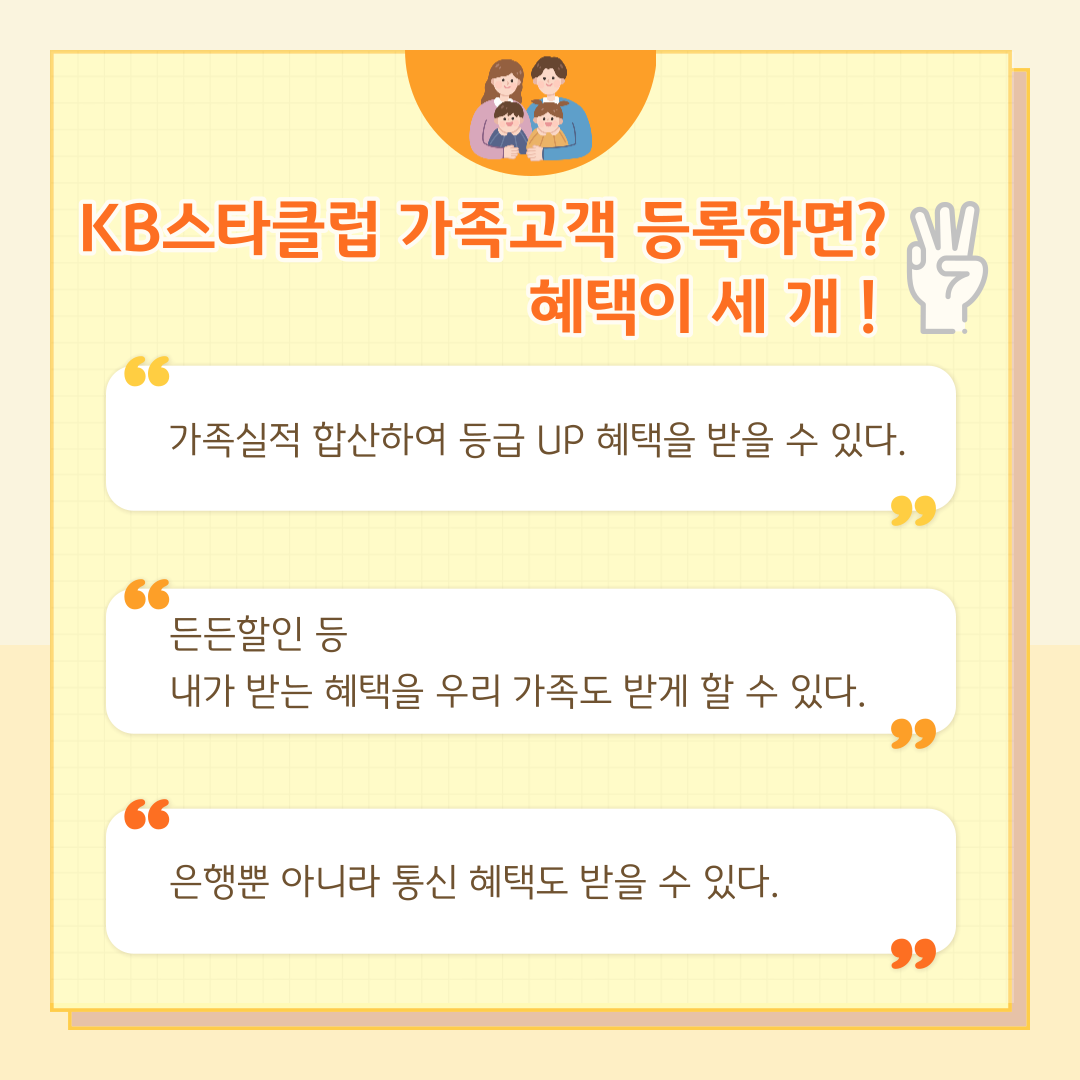 KB스타클럽 가족고객 등록하면? 혜택이 세 개! 가족실적 합산하여 등급 UP 혜택을 받을 수 있다. 든든할인 등 내가 받는 혜택을 우리 가족도 받게 할 수 있다. 은행뿐 아니라 통신 혜택도 받을 수 있다.