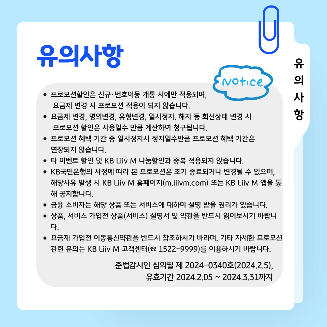 유의사항 유의사항 프로모션할인은 신규·번호이동 개통 시에만 적용되며, 요금제 변경 시 프로모션 적용이 되지 않습니다. 요금제 변경, 명의변경, 유형변경, 일시정지, 해지 등 회선상태 변경 시 프로모션 할인은 사용일수 만큼 계산하여 청구됩니다. 프로모션 혜택 기간 중 일시정지시 정지일수만큼 프로모션 혜택 기간은 연장되지 않습니다. 타 이벤트 할인 및 KB Liiv M 나눔할인과 중복 적용되지 않습니다. KB국민은행의 사정에 따라 본 프로모션은 조기 종료되거나 변경될 수 있으며, 해당사유 발생 시 KB Liiv M 홈페이지(m.liivm.com) 또는 KB Liiv M 앱을 통해 공지합니다. 금융 소비자는 해당 상품 또는 서비스에 대하여 설명 받을 권리가 있습니다. 상품, 서비스 가입전 상품(서비스) 설명서 및 약관을 반드시 읽어보시기 바랍니다. 요금제 가입전 이동통신약관을 반드시 참조하시기 바라며, 기타 자세한 프로모션 관련 문의는 KB Liiv M 고객센터(☎ 1522-9999)를 이용하시기 바랍니다. 준법감시인 심의필 제 2024-0340호(2024.2.5) 유효기간 2024.2.5 ~ 2024.3.31까지