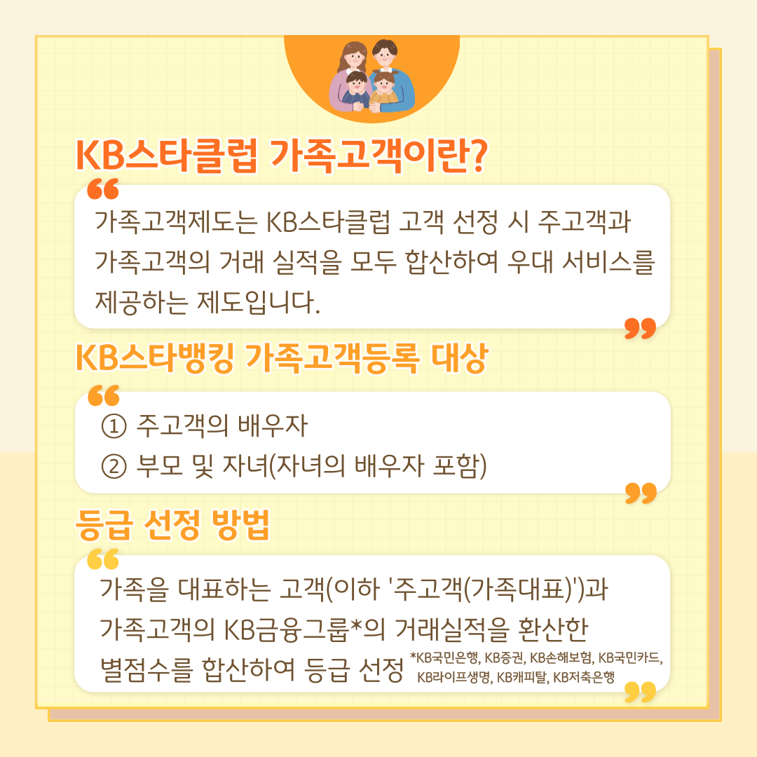 KB스타클럽 가족고객이란? 가족고객제도는 KB스타클럽 고객 선정 시 주고객과 가족고객의 거래 실적을 모두 합산하여 우대 서비스를 제공하는 제도입니다. KB스타뱅킹 가족고객등록 대상 : ① 주고객의 배우자 ② 부모 및 자녀(자녀의 배우자 포함) 등급 선정 방법 : 가족을 대표하는 고객(이하 '주고객(가족대표)')과 가족고객의 KB금융그룹*의 거래실적을 환산한 별점수를 합산하여 등급 선정 *KB국민은행, KB증권, KB손해보험, KB국민카드, KB라이프생명, KB캐피탈, KB저축은행