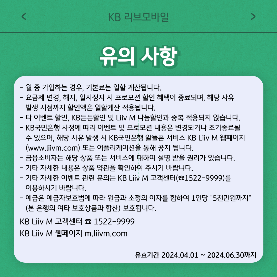 유의사항 - 월 중 가입하는 경우, 기본료는 일할 계산됩니다. - 요금제 변경, 해지, 일시정지 시 프로모션 할인 혜택이 종료되며, 해당 사유 발생 시점까지 할인액은 일할계산 적용됩니다. - 타 이벤트 할인, KB든든할인 및 Liiv M 나눔할인과 중복 적용되지 않습니다. - KB국민은행 사정에 따라 이벤트 및 프로모션 내용은 변경되거나 조기종료될 수 있으며, 해당 사유 발생 시 KB국민은행 알뜰폰 서비스 KB Liiv M 웹페이지(www.liivm.com) 또는 어플리케이션을 통해 공지 됩니다. - 금융소비자는 해당 상품 또는 서비스에 대하여 설명 받을 권리가 있습니다. - 기타 자세한 내용은 상품 약관을 확인하여 주시기 바랍니다. - 기타 자세한 이벤트 관련 문의는 KB Liiv M 고객센터(☎1522-9999)를 이용하시기 바랍니다. - 예금은 예금자보호법에 따라 원금과 소정의 이자를 합하여 1인당