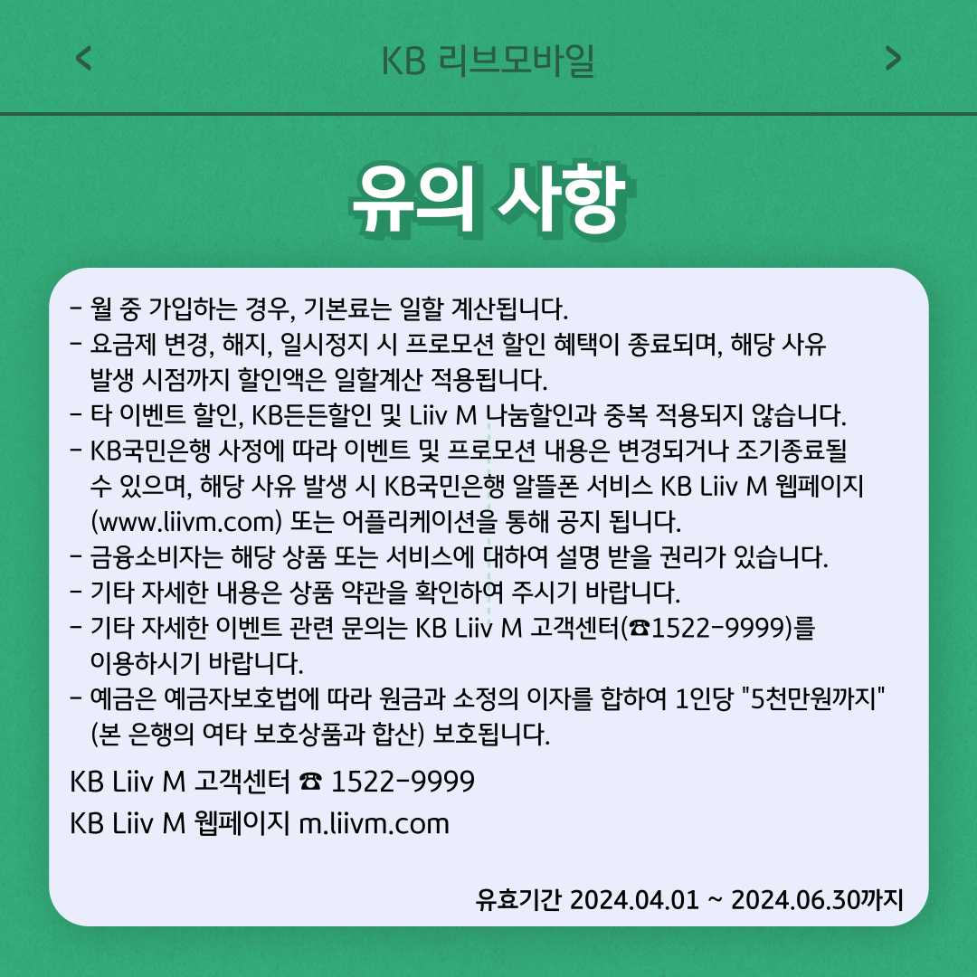 유의사항 - 월 중 가입하는 경우, 기본료는 일할 계산됩니다. - 요금제 변경, 해지, 일시정지 시 프로모션 할인 혜택이 종료되며, 해당 사유 발생 시점까지 할인액은 일할계산 적용됩니다. - 타 이벤트 할인, KB든든할인 및 Liiv M 나눔할인과 중복 적용되지 않습니다. - KB국민은행 사정에 따라 이벤트 및 프로모션 내용은 변경되거나 조기종료될 수 있으며, 해당 사유 발생 시 KB국민은행 알뜰폰 서비스 KB Liiv M 웹페이지(www.liivm.com) 또는 어플리케이션을 통해 공지 됩니다. - 금융소비자는 해당 상품 또는 서비스에 대하여 설명 받을 권리가 있습니다. - 기타 자세한 내용은 상품 약관을 확인하여 주시기 바랍니다. - 기타 자세한 이벤트 관련 문의는 KB Liiv M 고객센터(☎1522-9999)를 이용하시기 바랍니다. - 예금은 예금자보호법에 따라 원금과 소정의 이자를 합하여 1인당 