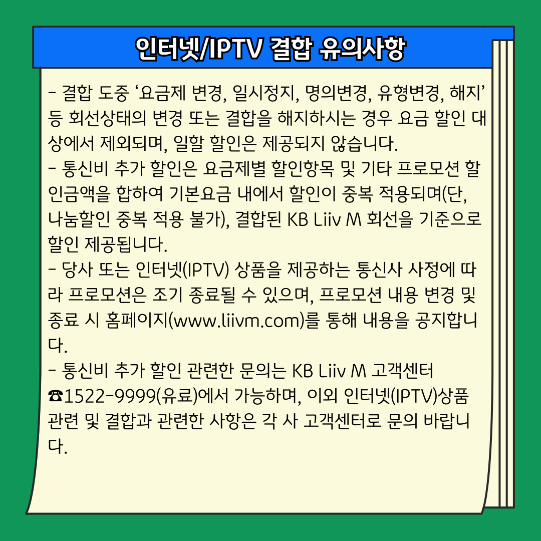 인터넷/IPTV 결합 유의사항 - 결합 도중 ‘요금제 변경, 일시정지, 명의변경, 유형변경, 해지’ 등 회선상태의 변경 또는 결합을 해지하시는 경우 요금 할인 대상에서 제외되며, 일할 할인은 제공되지 않습니다. - 통신비 추가 할인은 요금제별 할인항목 및 기타 프로모션 할인금액을 합하여 기본요금 내에서 할인이 중복 적용되며(단, 나눔할인 중복 적용 불가), 결합된 KB Liiv M 회선을 기준으로 할인 제공됩니다. - 당사 또는 인터넷(IPTV) 상품을 제공하는 통신사 사정에 따라 프로모션은 조기 종료될 수 있으며, 프로모션 내용 변경 및 종료 시 홈페이지(www.liivm.com)를 통해 내용을 공지합니다. - 통신비 추가 할인 관련한 문의는 KB Liiv M 고객센터 ☎1522-9999(유료)에서 가능하며, 이외 인터넷(IPTV)상품 관련 및 결합과 관련한 사항은 각 사 고객센터로 문의 바랍니다.