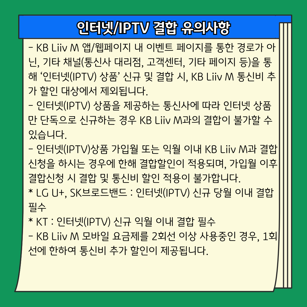 인터넷/IPTV 결합 유의사항 - KB Liiv M 앱/웹페이지 내 이벤트 페이지를 통한 경로가 아닌, 기타 채널(통신사 대리점, 고객센터, 기타 페이지 등)을 통해 ‘인터넷(IPTV) 상품’ 신규 및 결합 시, KB Liiv M 통신비 추가 할인 대상에서 제외됩니다. - 인터넷(IPTV) 상품을 제공하는 통신사에 따라 인터넷 상품만 단독으로 신규하는 경우 KB Liiv M과의 결합이 불가할 수 있습니다. - 인터넷(IPTV)상품 가입월 또는 익월 이내 KB Liiv M과 결합 신청을 하시는 경우에 한해 결합할인이 적용되며, 가입월 이후 결합신청 시 결합 및 통신비 할인 적용이 불가합니다. * LG U+, SK브로드밴드 : 인터넷(IPTV) 신규 당월 이내 결합 필수 * KT : 인터넷(IPTV) 신규 익월 이내 결합 필수 - KB Liiv M 모바일 요금제를 2회선 이상 사용중인 경우, 1회선에 한하여 통신비 추가 할인이 제공됩니다.