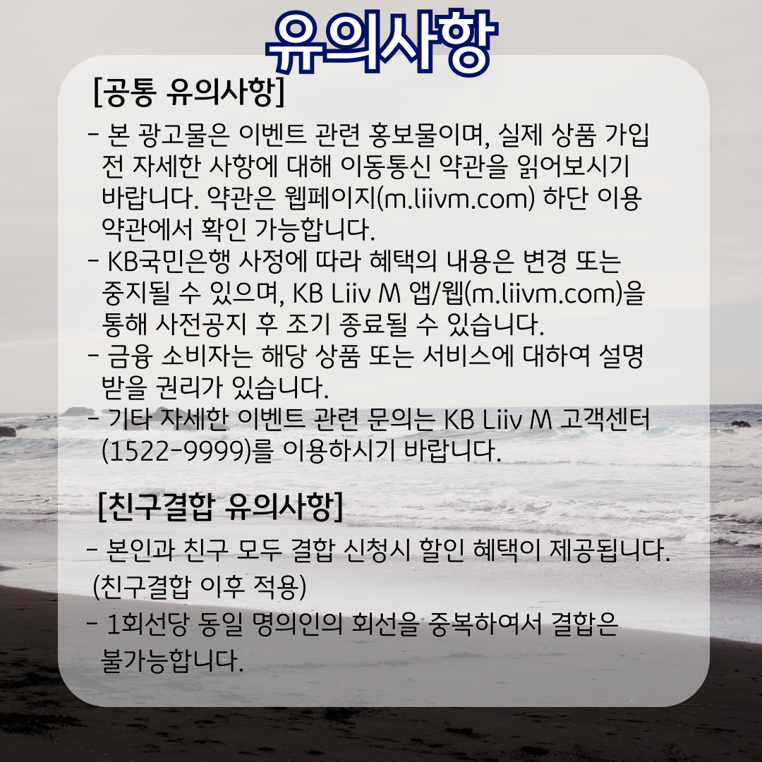 유의사항 [공통 유의사항] - 본 광고물은 이벤트 관련 홍보물이며, 실제 상품 가입 전 자세한 사항에 대해 이동통신 약관을 읽어보시기 바랍니다. 약관은 웹페이지(m.liivm.com) 하단 이용약관에서 확인 가능합니다. - KB국민은행 사정에 따라 혜택의 내용은 변경 또는 중지될 수 있으며, KB Liiv M 앱/웹(m.liivm.com)을 통해 사전공지 후 조기 종료될 수 있습니다. - 금융 소비자는 해당 상품 또는 서비스에 대하여 설명  받을 권리가 있습니다. - 기타 자세한 이벤트 관련 문의는 KB Liiv M 고객센터(1522-9999)를 이용하시기 바랍니다. [친구결합 유의사항] - 본인과 친구 모두 결합 신청시 할인 혜택이 제공됩니다. (친구결합 이후 적용) - 1회선당 동일 명의인의 회선을 중복하여서 결합은 불가능합니다.