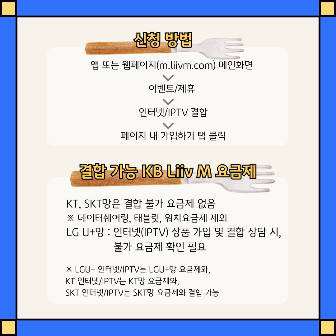 신청 방법 : 앱 또는 웹페이지(m.liivm.com) 메인화면 > 이벤트/제휴 > 인터넷/IPTV 결합 > 페이지 내 가입하기 탭 클릭 / 결합 가능 KB Liiv M 요금제 KT, SKT망은 결합 불가 요금제 없음 ※ 데이터쉐어링, 태블릿, 워치요금제 제외 / LG U+망 : 인터넷(IPTV) 상품 가입 및 결합 상담 시, 불가 요금제 확인 필요 ※ LGU+ 인터넷/IPTV는 LGU+망 요금제와, KT 인터넷/IPTV는 KT망 요금제와, SKT 인터넷/IPTV는 SKT망 요금제와 결합 가능