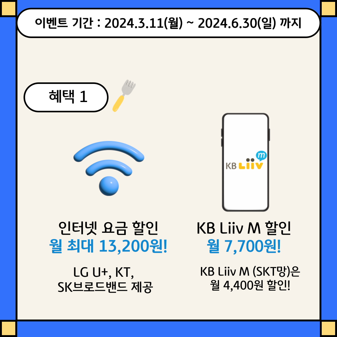 이벤트 기간 : 2024.3.11(월) ~ 2024.6.30(일)까지 / 혜택 1 인터넷 요금 할인 월 최대 13,200원! LG U+, KT, SK브로드밴드 제공 / KB Liiv M 할인 월 7,700원! KB Liiv M (SKT망)은 월 4,400원 할인!