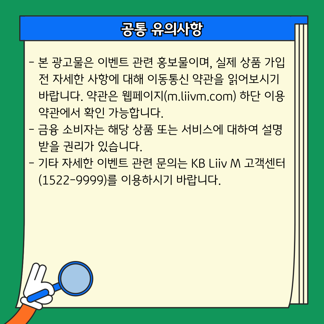 공통 유의사항 - 본 광고물은 이벤트 관련 홍보물이며, 실제 상품 가입 전 자세한 사항에 대해 이동통신 약관을 읽어보시기 바랍니다. 약관은 웹페이지(m.liivm.com) 하단 이용 약관에서 확인 가능합니다. - 금융 소비자는 해당 상품 또는 서비스에 대하여 설명받을 권리가 있습니다. - 기타 자세한 이벤트 관련 문의는 KB Liiv M 고객센터(1522-9999)를 이용하시기 바랍니다.