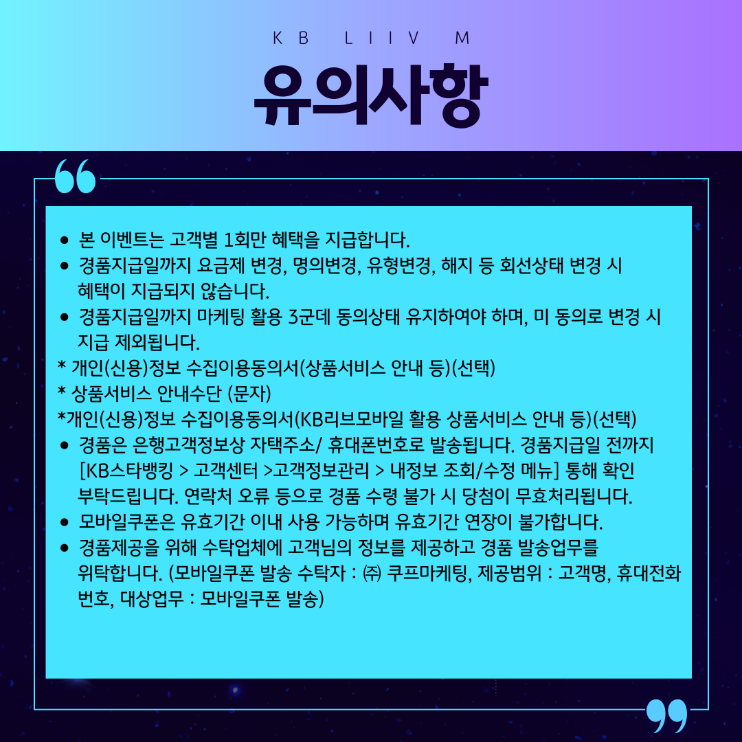 KB Liiv M 유의사항 / 본 이벤트는 고객별 1회만 혜택을 지급합니다. 경품지급일까지 요금제 변경, 명의변경, 유형변경, 해지 등 회선상태 변경 시 혜택이 지급되지 않습니다. 경품지급일까지 마케팅 활용 3군데 동의상태 유지하여야 하며, 미 동의로 변경 시 지급 제외됩니다. * 개인(신용)정보 수집이용동의서(상품서비스 안내 등)(선택) * 상품서비스 안내수단 (문자) *개인(신용)정보 수집이용동의서(KB리브모바일 활용 상품서비스 안내 등)(선택) 경품은 은행고객정보상 자택주소/ 휴대폰번호로 발송됩니다. 경품지급일 전까지 [KB스타뱅킹 > 고객센터 >고객정보관리 > 내정보 조회/수정 메뉴] 통해 확인 부탁드립니다. 연락처 오류 등으로 경품 수령 불가 시 당첨이 무효처리됩니다. 모바일쿠폰은 유효기간 이내 사용 가능하며 유효기간 연장이 불가합니다. 경품제공을 위해 수탁업체에 고객님의 정보를 제공하고 경품 발송업무를 위탁합니다.(모바일쿠폰 발송 수탁자 : ㈜ 쿠프마케팅, 제공범위 : 고객명,휴대전화번호, 대상업무 : 모바일쿠폰 발송)