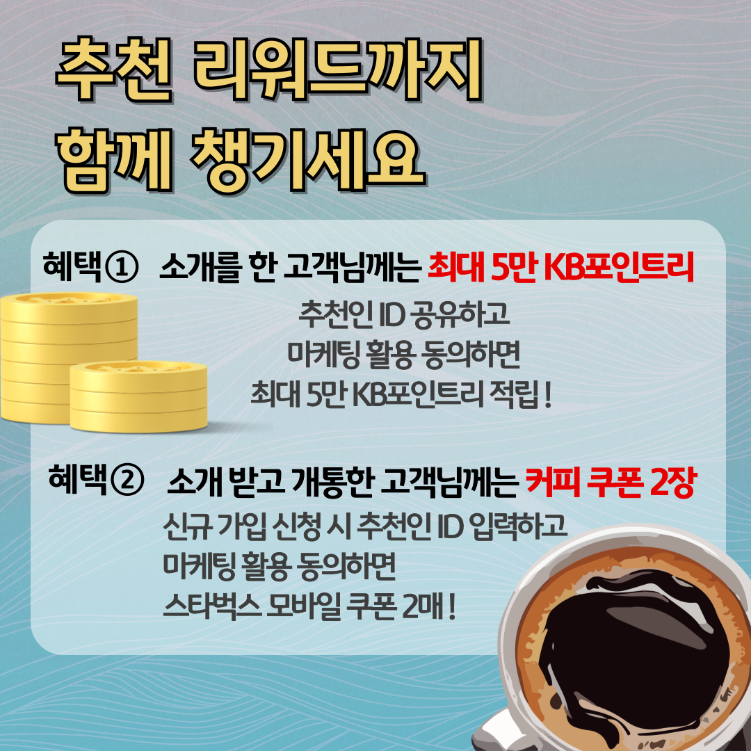 추천 리워드까지 함께 챙기세요 / 혜택 ① 소개를 한 고객님께는 최대 5만 KB포인트리 / 추천인 ID 공유하고 마케팅 활용 동의하면 최대 5만 KB포인트리 적립 ! / 혜택 ② 소개 받고 개통한 고객님께는 커피 쿠폰 2장 / 신규 가입 신청 시 추천인 ID 입력하고 마케팅 활용 동의하면 스타벅스 모바일 쿠폰 2매 !