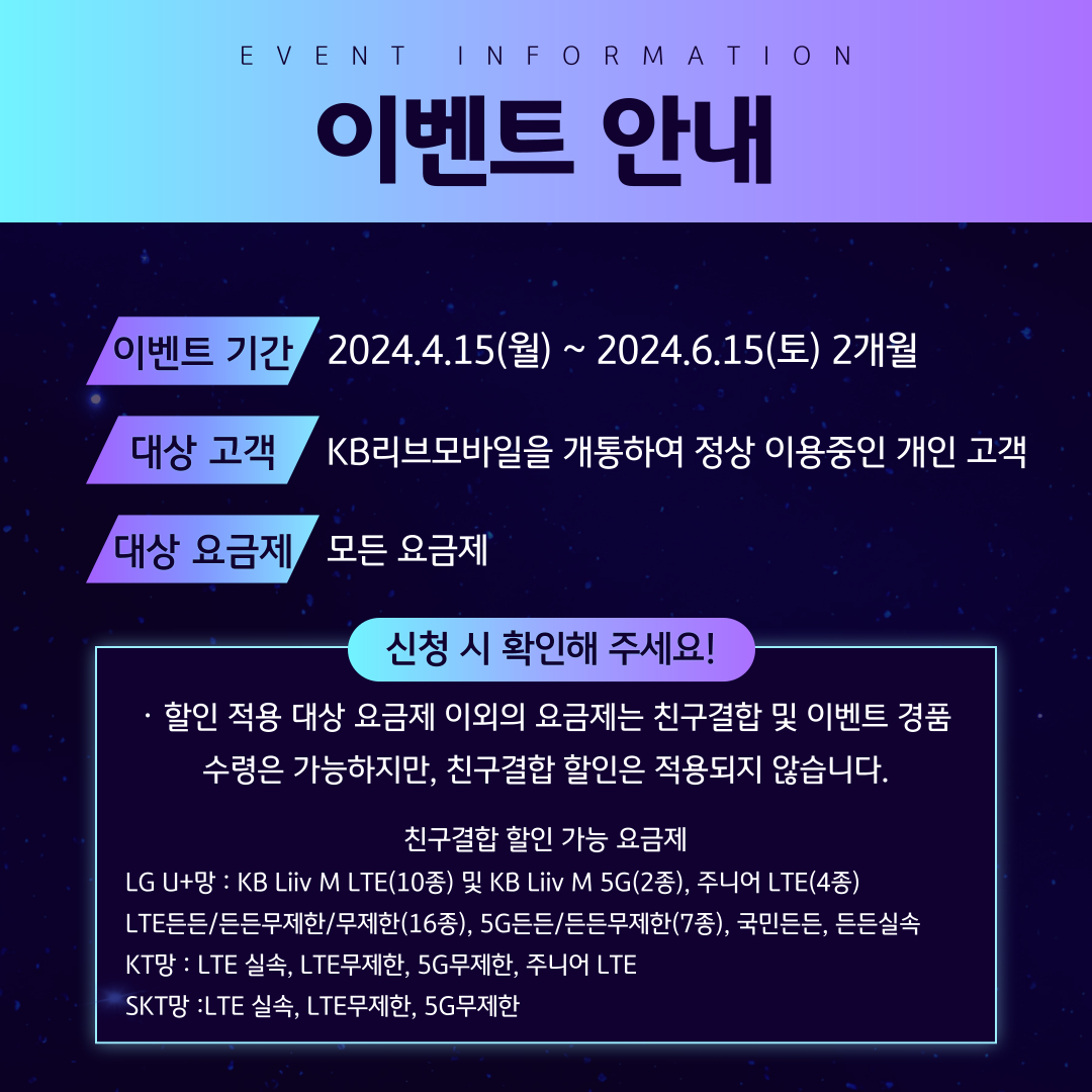 EVENT INFORMATION 이벤트 안내 / 이벤트 기간 2024.4.15(월) ~ 2024.6.15(토) 2개월 대상 고객 KB리브모바일을 개통하여 정상 이용중인 개인 고객 대상 요금제 모든 요금제 / 신청 시 확인해 주세요! ·할인 적용 대상 요금제 이외의 요금제는 친구결합 및 이벤트 경품 수령은 가능하지만, 친구결합 할인은 적용되지 않습니다. 친구결합 할인 가능 요금제 LG U+망 : KB Liiv M LTE(10종) 및 KB Liiv M 5G(2종), 주니어 LTE(4종) LTE든든/든든무제한/무제한(16종), 5G든든/든든무제한(7종), 국민든든, 든든실속 KT망 : LTE 실속, LTE무제한, 5G무제한, 주니어 LTE SKT망 :LTE 실속, LTE무제한, 5G무제한