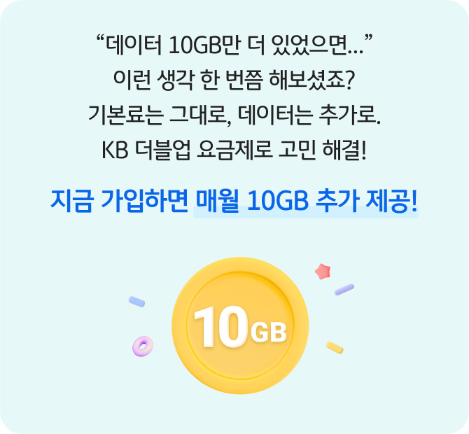 “데이터 10GB만 더 있었으면…” 이런 생각 한 번쯤 해보셨죠? 기본료는 그대로, 데이터는 추가로. KB 더블업 요금제로 고민 해결! 지금 가입하면 매월 10GB 추가 제공! 10GB!