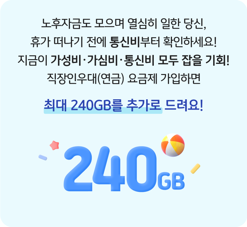 노후자금도 모으며 열심히 일한 당신, 휴가 떠나기 전에 통신비부터 확인하세요! 지금이 가성비·가심비·통신비 모두 잡을 기회! 직장인우대(연금) 요금제 가입하면 최대 240GB를 추가로 드려요! 240GB
